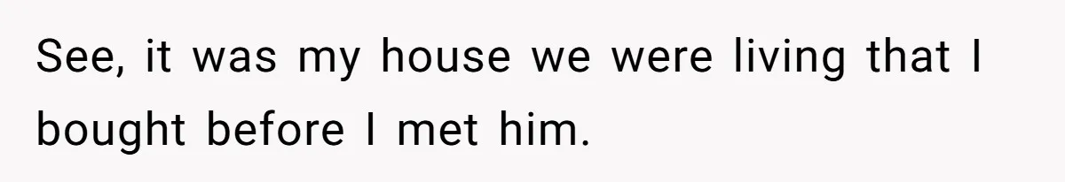 See, it was my house we were living that I bought before I met him.
