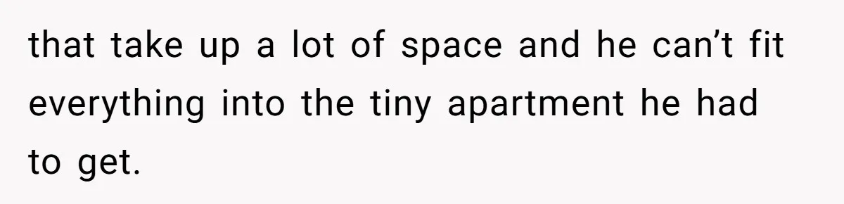 that take up a lot of space and he can’t fit everything into the tiny apartment he had to get.