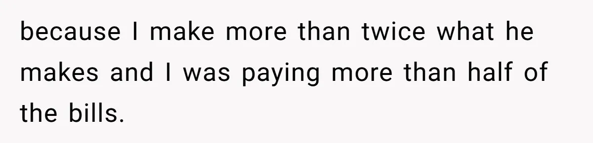 because I make more than twice what he makes and I was paying more than half of the bills.