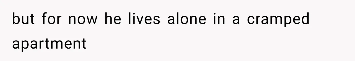 but for now he lives alone in a cramped apartment
