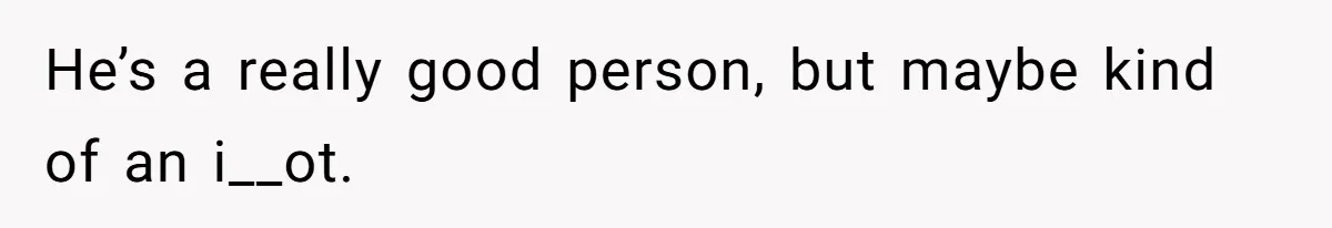 He’s a really good person, but maybe kind of an i__ot.