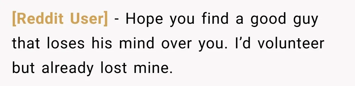 [Reddit User] − Hope you find a good guy that loses his mind over you. I’d volunteer but already lost mine.