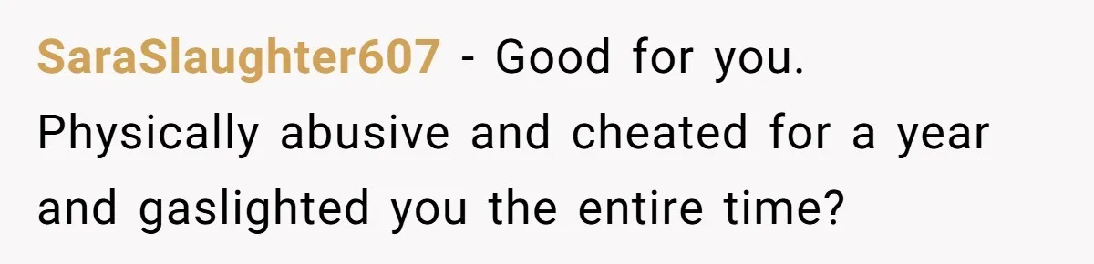 SaraSlaughter607 − Good for you. Physically abusive and cheated for a year and gaslighted you the entire time?