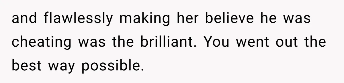 and flawlessly making her believe he was cheating was the brilliant. You went out the best way possible.