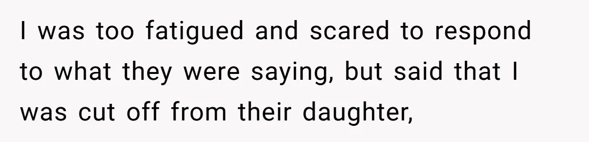 I was too fatigued and scared to respond to what they were saying, but said that I was cut off from their daughter,
