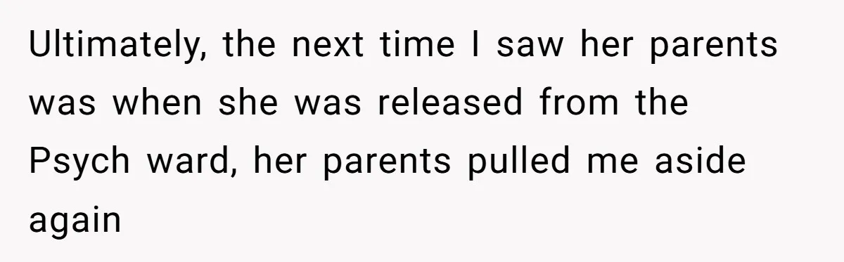 Ultimately, the next time I saw her parents was when she was released from the Psych ward, her parents pulled me aside again