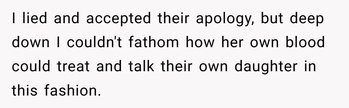 I lied and accepted their apology, but deep down I couldn't fathom how her own blood could treat and talk their own daughter in this fashion.