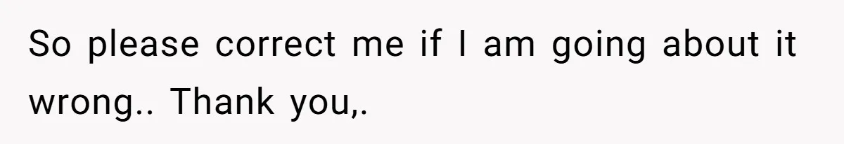 So please correct me if I am going about it wrong.. Thank you,.