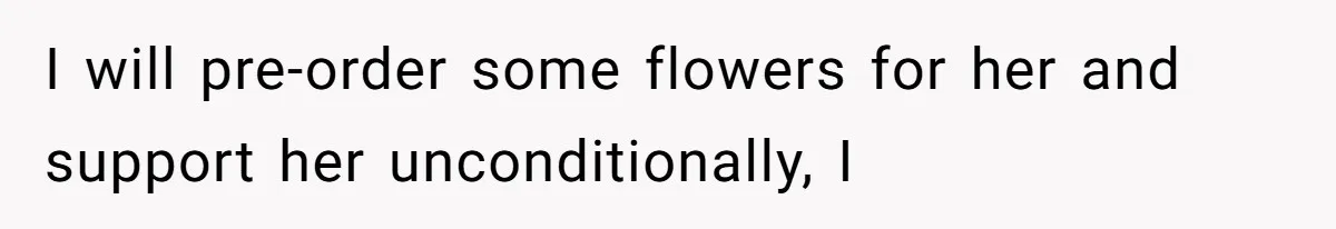 I will pre-order some flowers for her and support her unconditionally, I