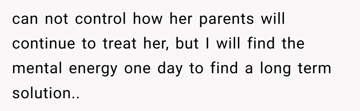 can not control how her parents will continue to treat her, but I will find the mental energy one day to find a long term solution..