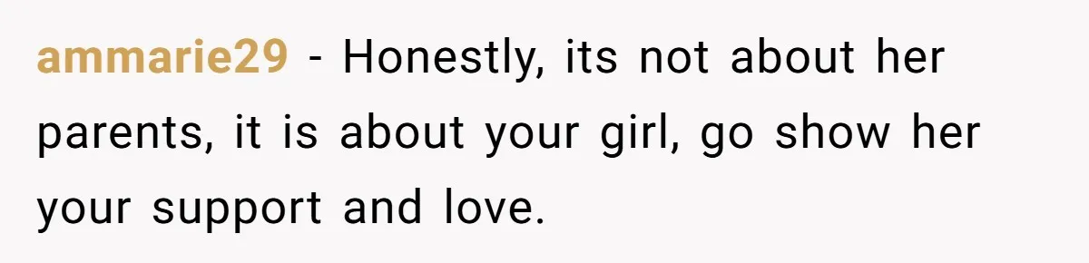 ammarie29 − Honestly, its not about her parents, it is about your girl, go show her your support and love.