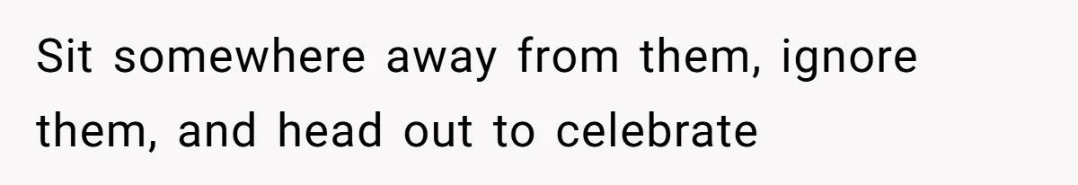 Sit somewhere away from them, ignore them, and head out to celebrate