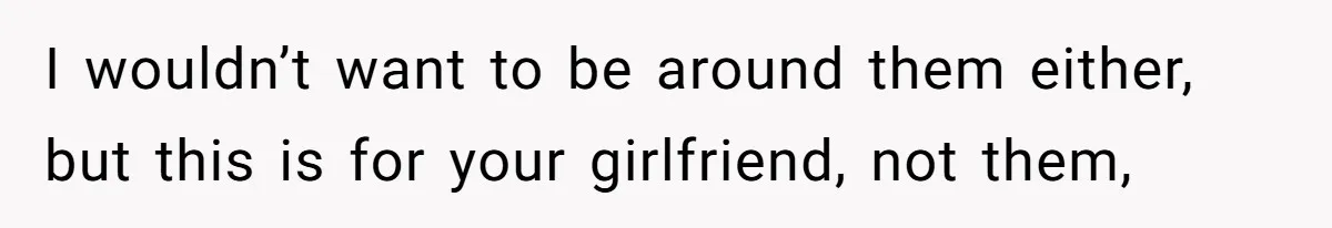 I wouldn’t want to be around them either, but this is for your girlfriend, not them,
