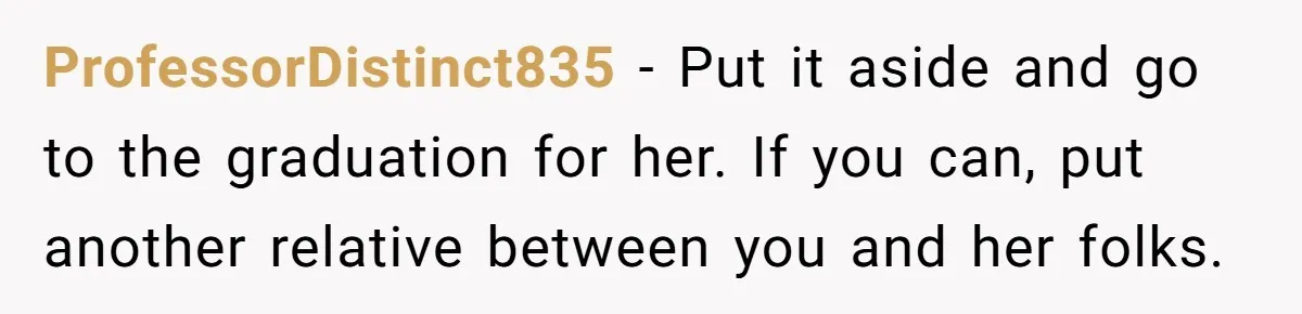 ProfessorDistinct835 − Put it aside and go to the graduation for her. If you can, put another relative between you and her folks.