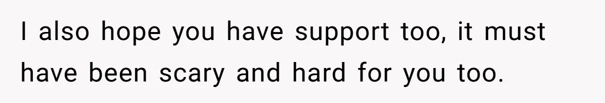 I also hope you have support too, it must have been scary and hard for you too.