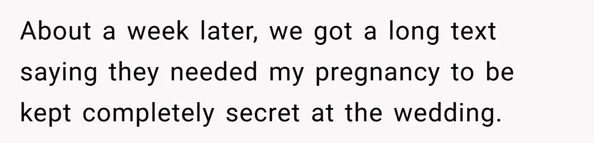 Couple Exposes Brother-In-Law’s “Secret Pregnancy Ban” Demand, Family Turns Against Him About a week later, we got a long text saying they needed my pregnancy to be kept completely secret at the wedding.