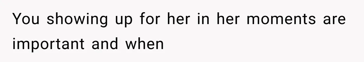 You showing up for her in her moments are important and when