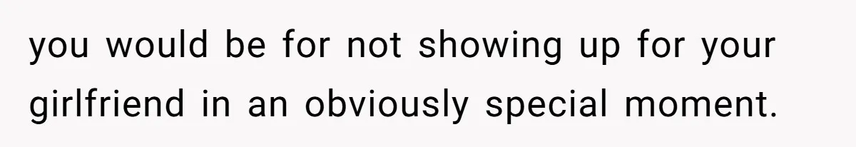 you would be for not showing up for your girlfriend in an obviously special moment.
