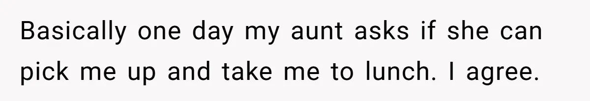 Basically one day my aunt asks if she can pick me up and take me to lunch. I agree.