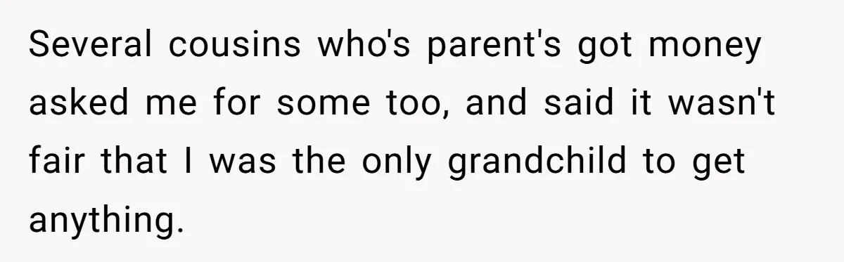 Several cousins who's parent's got money asked me for some too, and said it wasn't fair that I was the only grandchild to get anything.