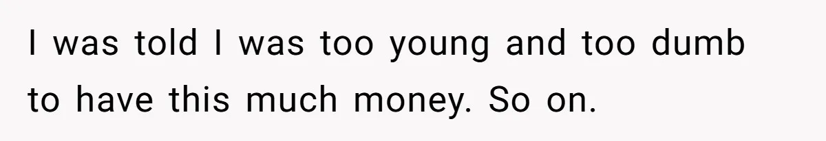 I was told I was too young and too dumb to have this much money. So on.