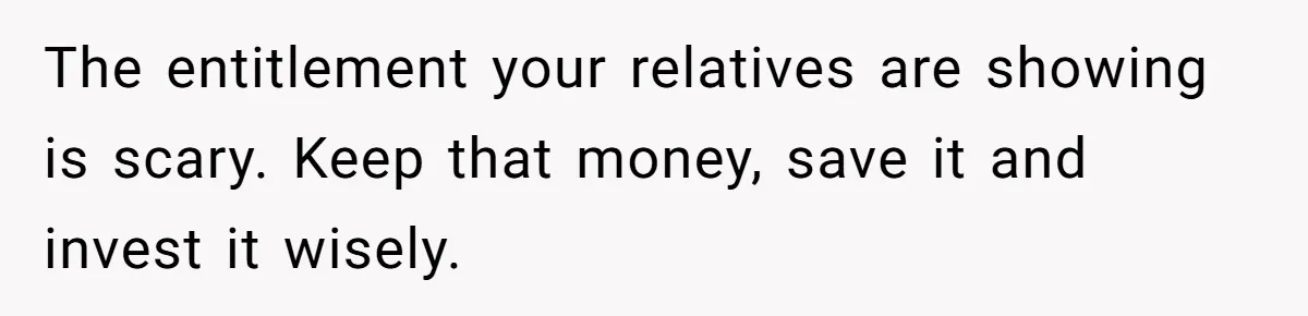The entitlement your relatives are showing is scary. Keep that money, save it and invest it wisely.