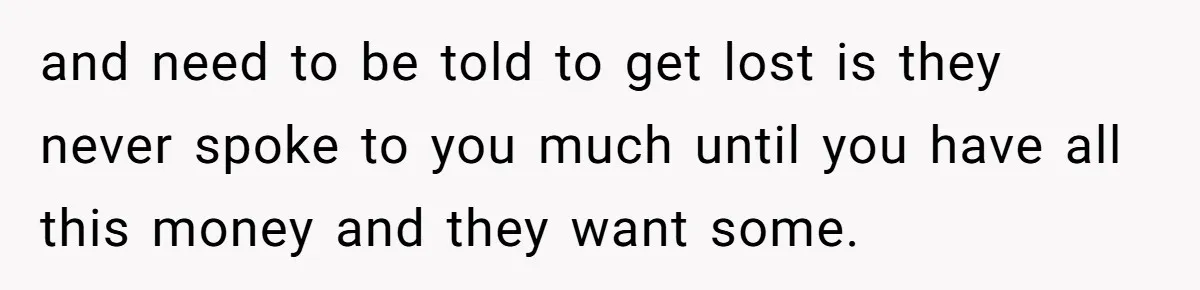 and need to be told to get lost is they never spoke to you much until you have all this money and they want some.