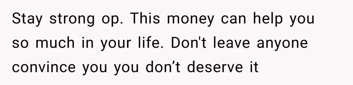 Stay strong op. This money can help you so much in your life. Don't leave anyone convince you you don’t deserve it