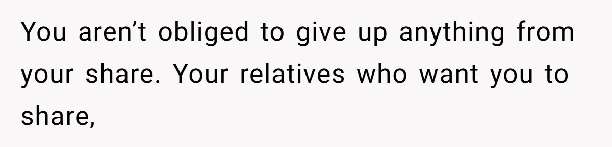 You aren’t obliged to give up anything from your share. Your relatives who want you to share,