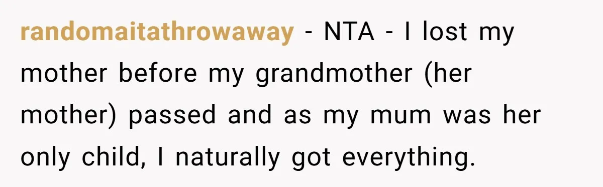 randomaitathrowaway − NTA - I lost my mother before my grandmother (her mother) passed and as my mum was her only child, I naturally got everything.