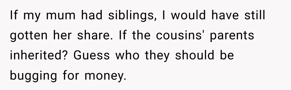 If my mum had siblings, I would have still gotten her share. If the cousins' parents inherited? Guess who they should be bugging for money.