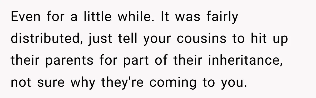 Even for a little while. It was fairly distributed, just tell your cousins to hit up their parents for part of their inheritance, not sure why they're coming to you.