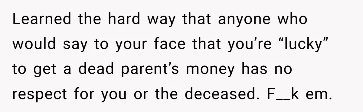 Learned the hard way that anyone who would say to your face that you’re “lucky” to get a dead parent’s money has no respect for you or the deceased. F__k...
