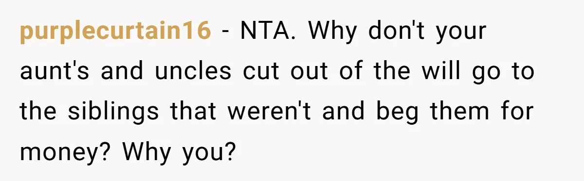 purplecurtain16 − NTA. Why don't your aunt's and uncles cut out of the will go to the siblings that weren't and beg them for money? Why you?