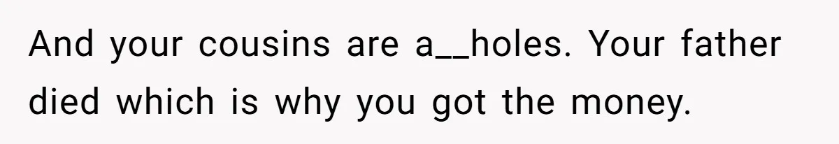 And your cousins are a__holes. Your father died which is why you got the money.