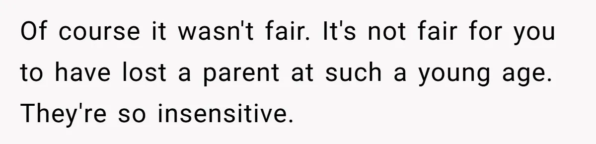 Of course it wasn't fair. It's not fair for you to have lost a parent at such a young age. They're so insensitive.