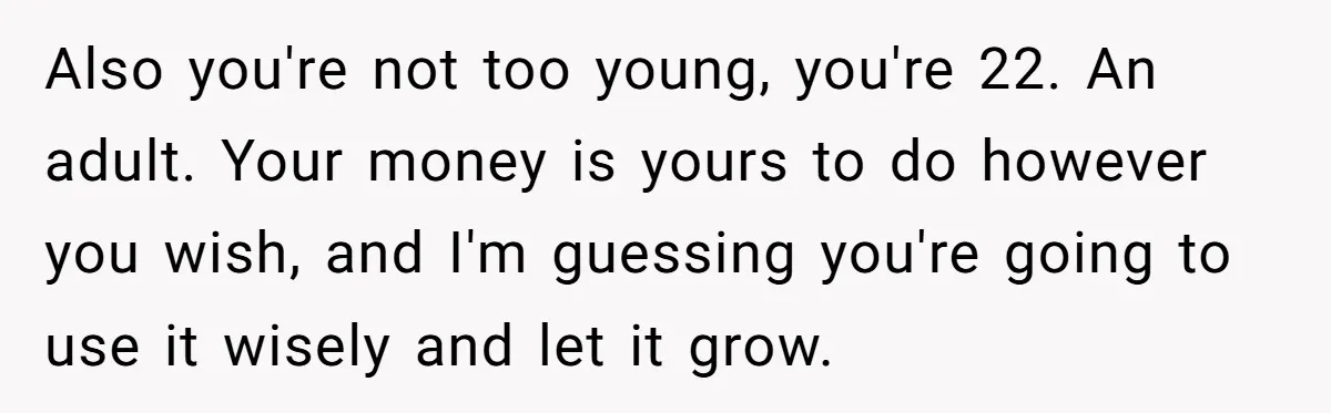 Also you're not too young, you're 22. An adult. Your money is yours to do however you wish, and I'm guessing you're going to use it wisely and let it...