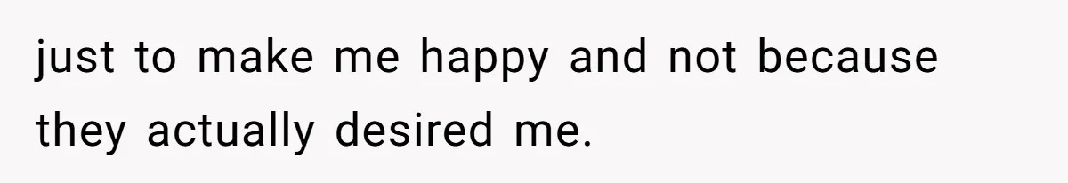 just to make me happy and not because they actually desired me.