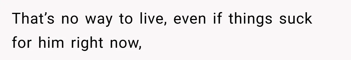 That’s no way to live, even if things suck for him right now,