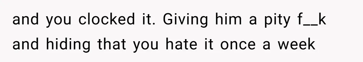 and you clocked it. Giving him a pity f__k and hiding that you hate it once a week