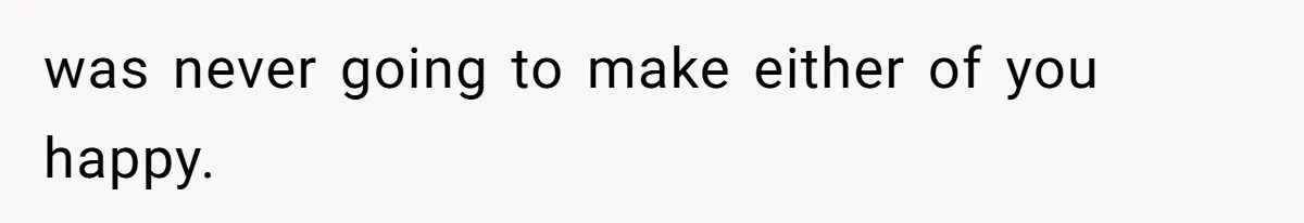was never going to make either of you happy.