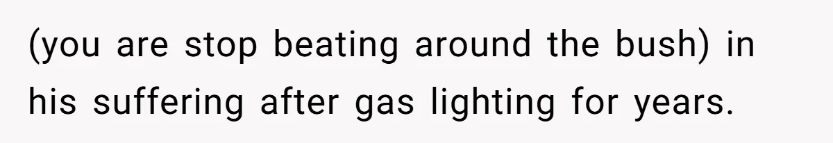 (you are stop beating around the bush) in his suffering after gas lighting for years.