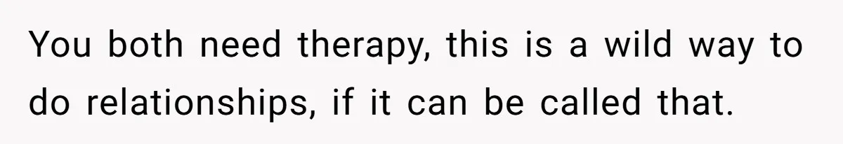 You both need therapy, this is a wild way to do relationships, if it can be called that.