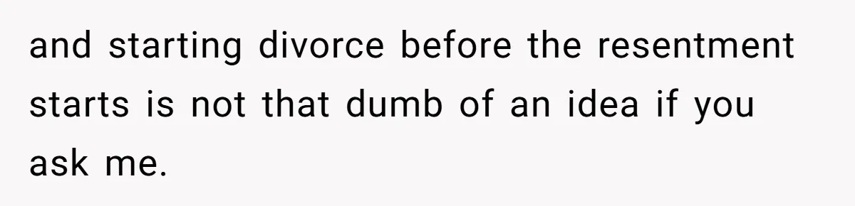 and starting divorce before the resentment starts is not that dumb of an idea if you ask me.