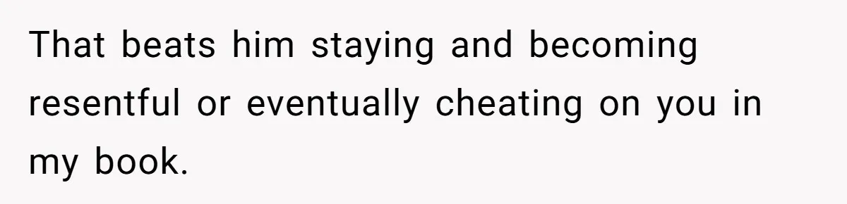 That beats him staying and becoming resentful or eventually cheating on you in my book.