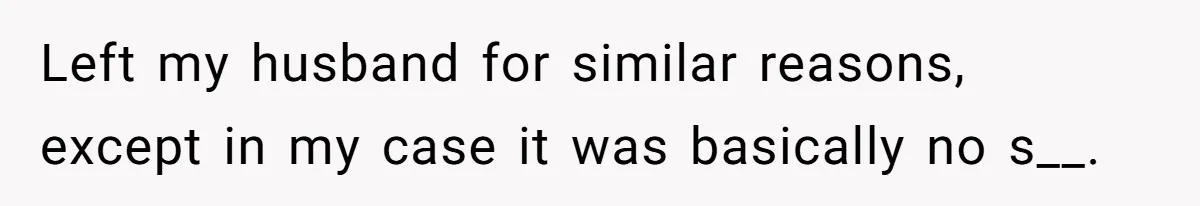 Left my husband for similar reasons, except in my case it was basically no s__.