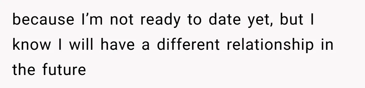 because I’m not ready to date yet, but I know I will have a different relationship in the future