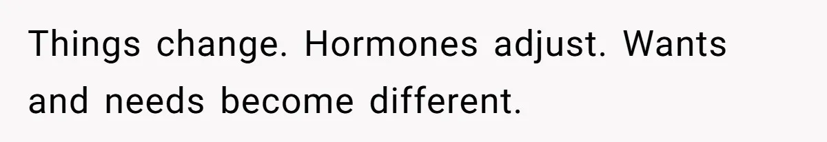 Things change. Hormones adjust. Wants and needs become different.
