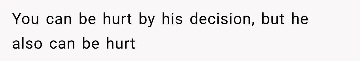You can be hurt by his decision, but he also can be hurt