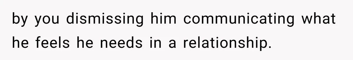 by you dismissing him communicating what he feels he needs in a relationship.